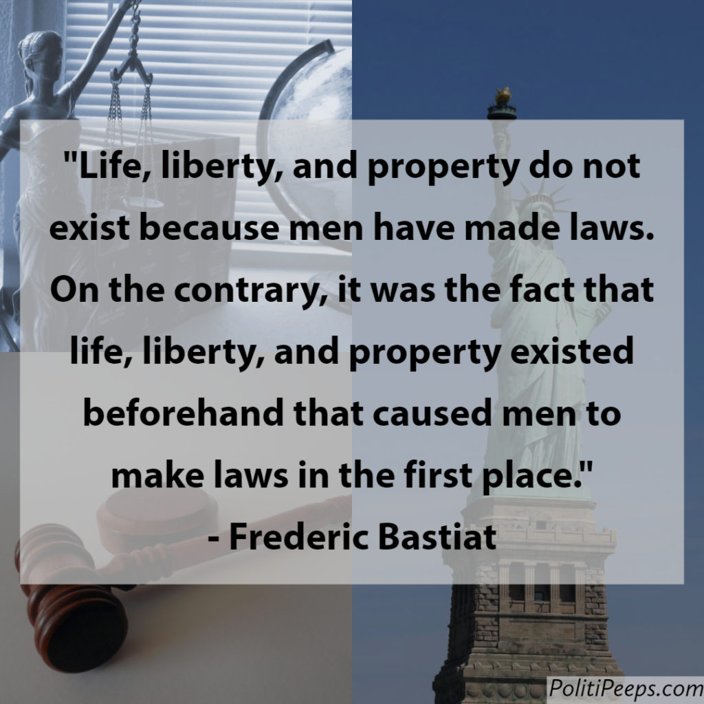 Life, liberty, and property do not exist because men have made laws. On the contrary, it was the fact that life, liberty, and property existed beforehand that caused men to make laws in the first place. -  Frederic Bastiat