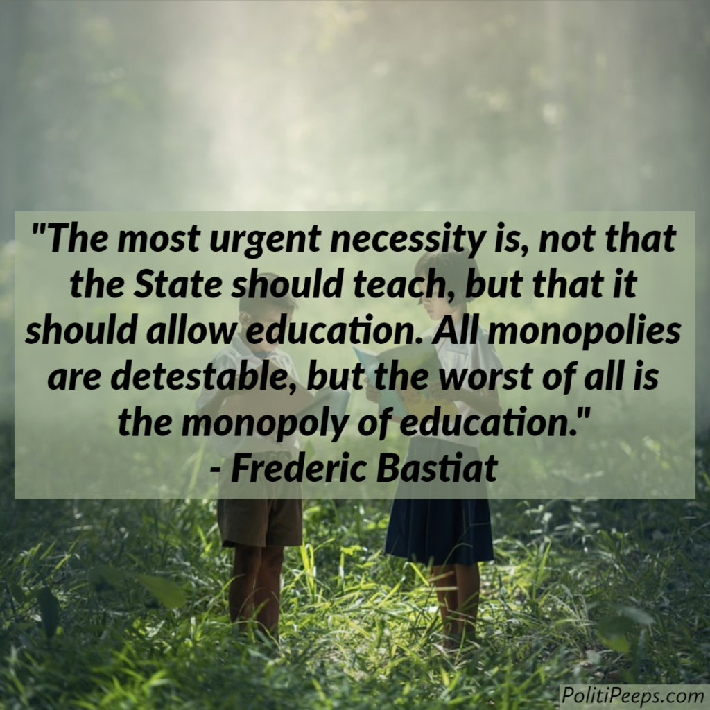 The most urgent necessity is, not that the State should teach, but that it should allow education. All monopolies are detestable, but the worst of all is the monopoly of education. -  Frederic Bastiat