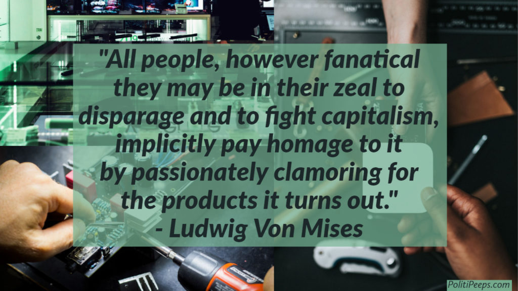 All people, however fanatical they may be in their zeal to disparage and to fight capitalism, implicitly pay homage to it by passionately clamoring for the products it turns out. - Ludwig Von Mises