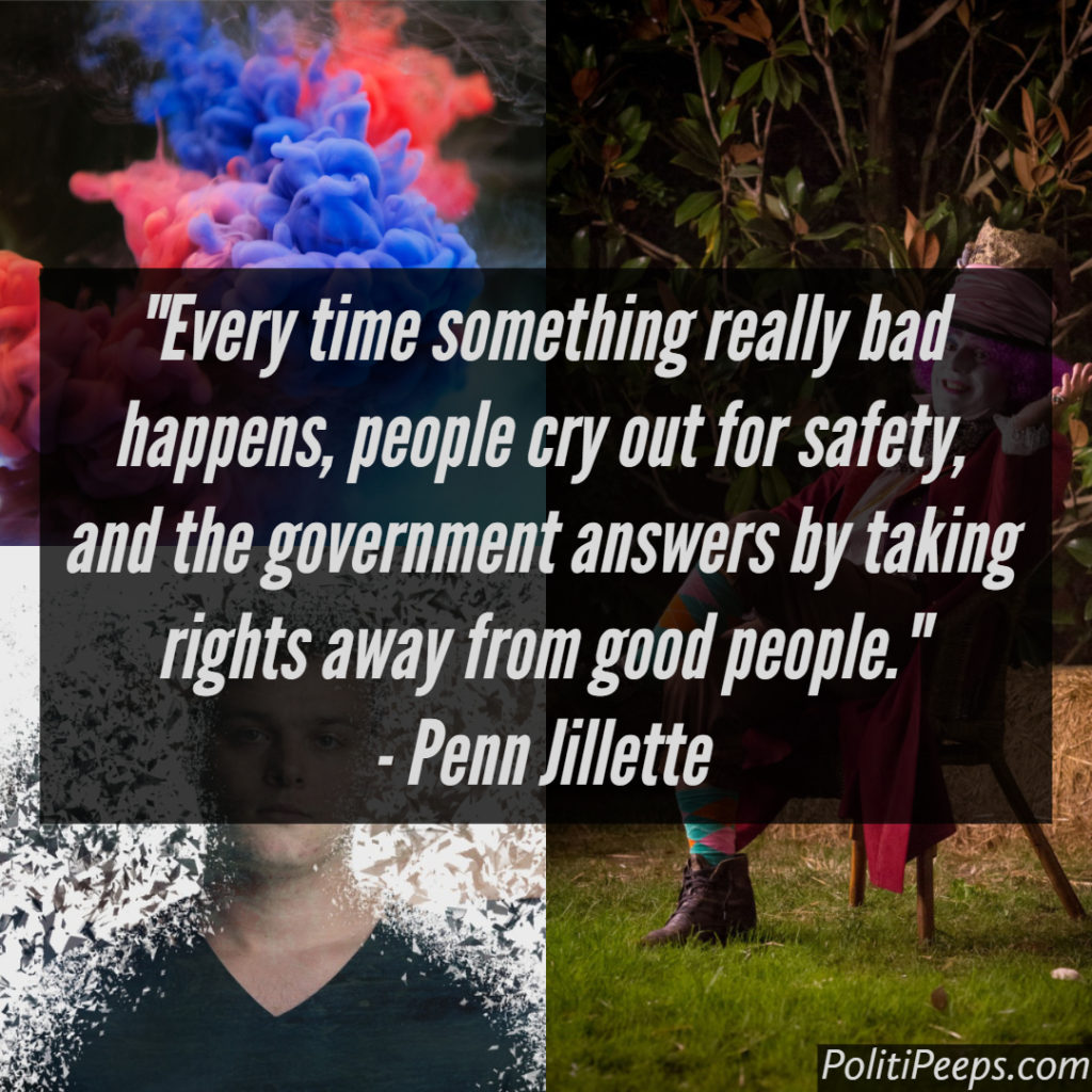 Every time something really bad happens, people cry out for safety, and the government answers by taking rights away from good people. -  Penn Jillette