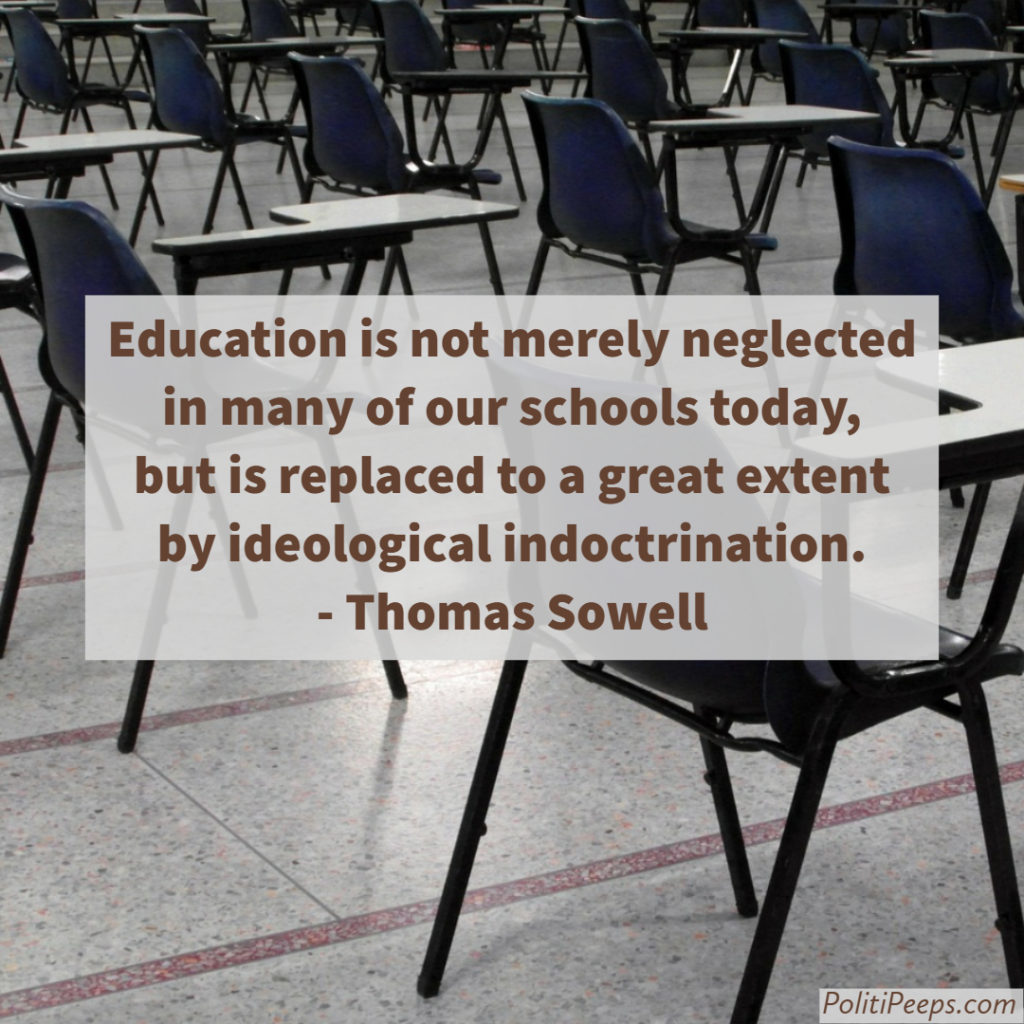 Education is not merely neglected in many of our schools today, but is replaced to a great extent by ideological indoctrination. -  Thomas Sowell