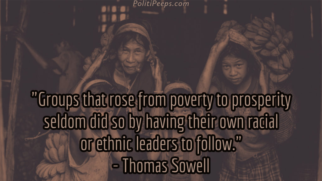 Groups that rose from poverty to prosperity seldom did so by having their own racial or ethnic leaders to follow. - Thomas Sowell