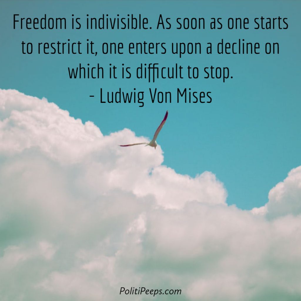 Freedom is indivisible. As soon as one starts to restrict it, one enters upon a decline on which it is difficult to stop. - Ludwig von Mises