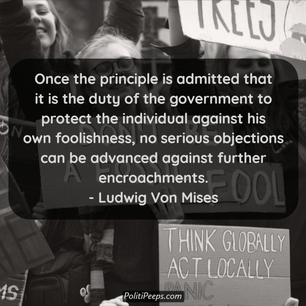 Once the principle is admitted that it is the duty of the government to protect the individual against his own foolishness, no serious objections can be advanced against further encroachments. - Ludwig von Mises